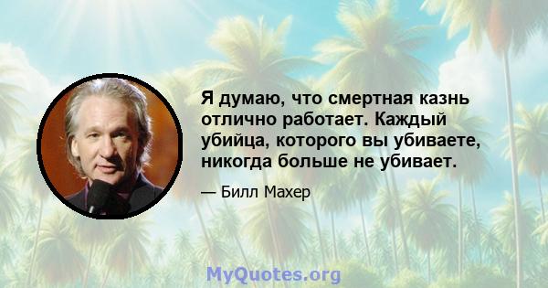 Я думаю, что смертная казнь отлично работает. Каждый убийца, которого вы убиваете, никогда больше не убивает.