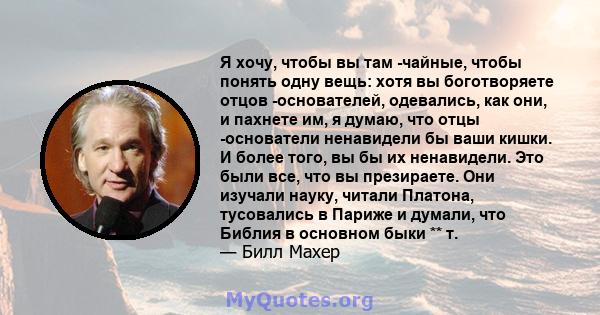 Я хочу, чтобы вы там -чайные, чтобы понять одну вещь: хотя вы боготворяете отцов -основателей, одевались, как они, и пахнете им, я думаю, что отцы -основатели ненавидели бы ваши кишки. И более того, вы бы их ненавидели. 