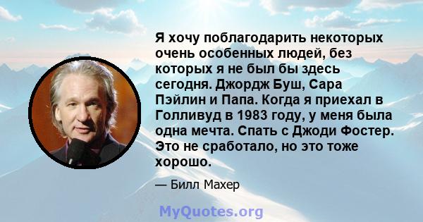 Я хочу поблагодарить некоторых очень особенных людей, без которых я не был бы здесь сегодня. Джордж Буш, Сара Пэйлин и Папа. Когда я приехал в Голливуд в 1983 году, у меня была одна мечта. Спать с Джоди Фостер. Это не