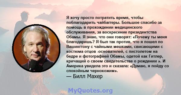 Я хочу просто потратить время, чтобы поблагодарить чайбаггеры. Большое спасибо за помощь в прохождении медицинского обслуживания, за воскресение президентства Обамы. Я знаю, что они говорят: «Почему ты меня благодаришь? 