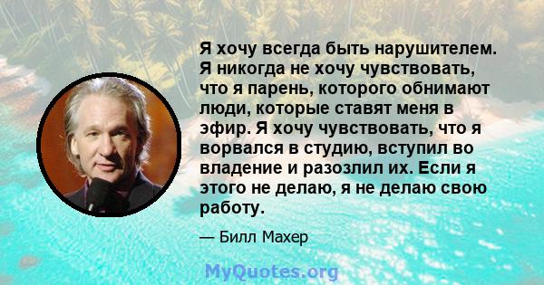 Я хочу всегда быть нарушителем. Я никогда не хочу чувствовать, что я парень, которого обнимают люди, которые ставят меня в эфир. Я хочу чувствовать, что я ворвался в студию, вступил во владение и разозлил их. Если я