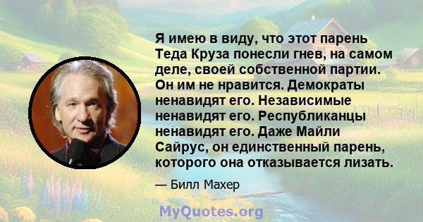 Я имею в виду, что этот парень Теда Круза понесли гнев, на самом деле, своей собственной партии. Он им не нравится. Демократы ненавидят его. Независимые ненавидят его. Республиканцы ненавидят его. Даже Майли Сайрус, он