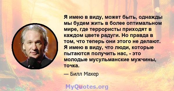 Я имею в виду, может быть, однажды мы будем жить в более оптимальном мире, где террористы приходят в каждом цвете радуги. Но правда в том, что теперь они этого не делают. Я имею в виду, что люди, которые пытаются