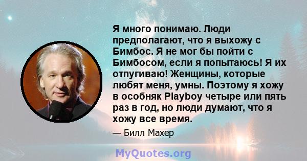 Я много понимаю. Люди предполагают, что я выхожу с Бимбос. Я не мог бы пойти с Бимбосом, если я попытаюсь! Я их отпугиваю! Женщины, которые любят меня, умны. Поэтому я хожу в особняк Playboy четыре или пять раз в год,