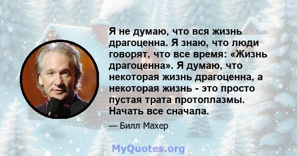 Я не думаю, что вся жизнь драгоценна. Я знаю, что люди говорят, что все время: «Жизнь драгоценна». Я думаю, что некоторая жизнь драгоценна, а некоторая жизнь - это просто пустая трата протоплазмы. Начать все сначала.