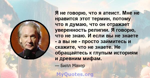 Я не говорю, что я атеист. Мне не нравится этот термин, потому что я думаю, что он отражает уверенность религии. Я говорю, что не знаю. И если вы не знаете - а вы не - просто займитесь и скажите, что не знаете. Не