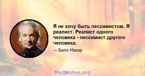 Я не хочу быть пессимистом. Я реалист. Реалист одного человека - пессимист другого человека.