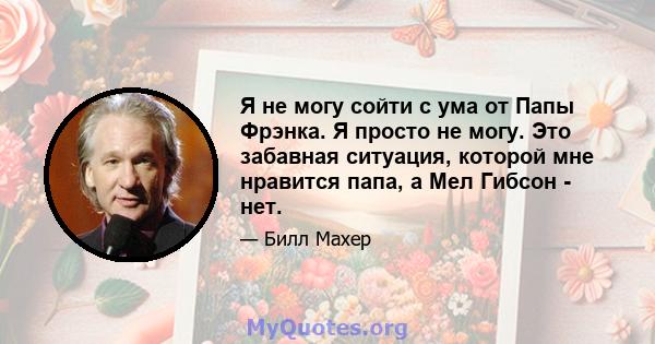 Я не могу сойти с ума от Папы Фрэнка. Я просто не могу. Это забавная ситуация, которой мне нравится папа, а Мел Гибсон - нет.