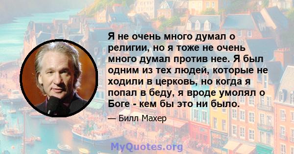 Я не очень много думал о религии, но я тоже не очень много думал против нее. Я был одним из тех людей, которые не ходили в церковь, но когда я попал в беду, я вроде умолял о Боге - кем бы это ни было.