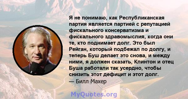 Я не понимаю, как Республиканская партия является партией с репутацией фискального консерватизма и фискального здравомыслия, когда они те, кто поднимает долг. Это был Рейган, который подбежал по долгу, и теперь Буш