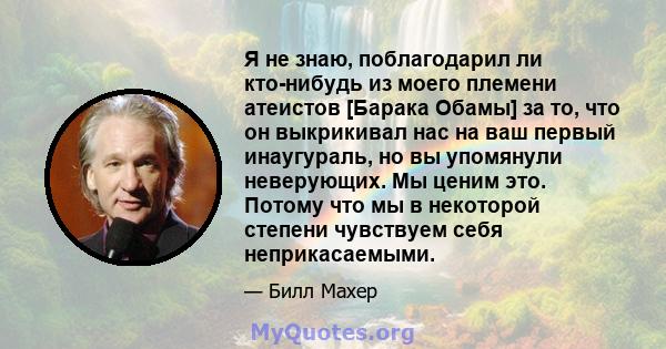 Я не знаю, поблагодарил ли кто-нибудь из моего племени атеистов [Барака Обамы] за то, что он выкрикивал нас на ваш первый инаугураль, но вы упомянули неверующих. Мы ценим это. Потому что мы в некоторой степени чувствуем 