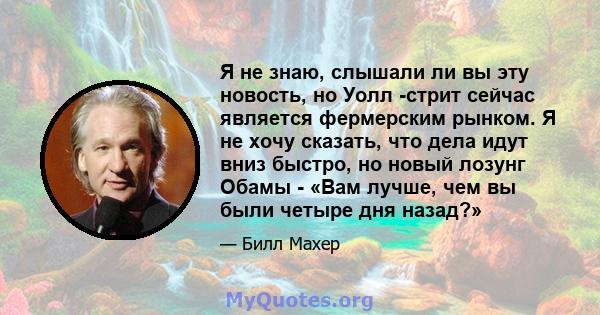 Я не знаю, слышали ли вы эту новость, но Уолл -стрит сейчас является фермерским рынком. Я не хочу сказать, что дела идут вниз быстро, но новый лозунг Обамы - «Вам лучше, чем вы были четыре дня назад?»