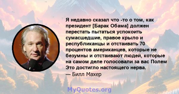 Я недавно сказал что -то о том, как президент [Барак Обама] должен перестать пытаться успокоить сумасшедшие, правое крыло и республиканцы и отстаивать 70 процентов американцев, которые не безумны и отстаивают людей,