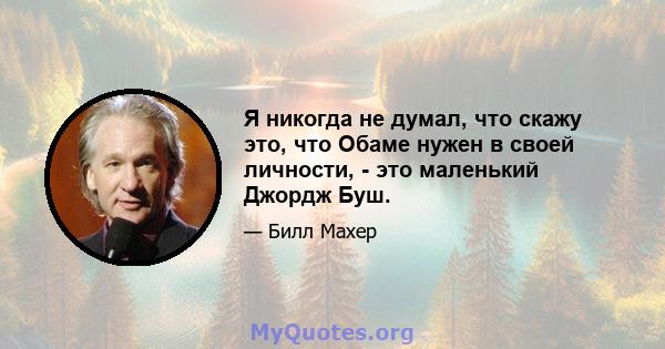 Я никогда не думал, что скажу это, что Обаме нужен в своей личности, - это маленький Джордж Буш.