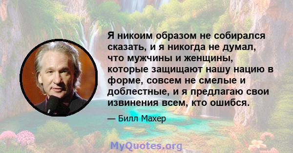 Я никоим образом не собирался сказать, и я никогда не думал, что мужчины и женщины, которые защищают нашу нацию в форме, совсем не смелые и доблестные, и я предлагаю свои извинения всем, кто ошибся.