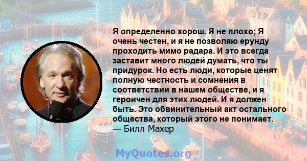 Я определенно хорош. Я не плохо; Я очень честен, и я не позволяю ерунду проходить мимо радара. И это всегда заставит много людей думать, что ты придурок. Но есть люди, которые ценят полную честность и сомнения в