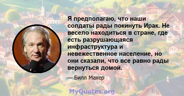 Я предполагаю, что наши солдаты рады покинуть Ирак. Не весело находиться в стране, где есть разрушающаяся инфраструктура и невежественное население, но они сказали, что все равно рады вернуться домой.