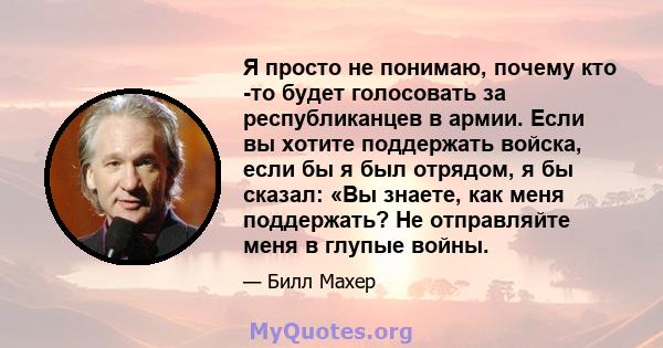 Я просто не понимаю, почему кто -то будет голосовать за республиканцев в армии. Если вы хотите поддержать войска, если бы я был отрядом, я бы сказал: «Вы знаете, как меня поддержать? Не отправляйте меня в глупые войны.