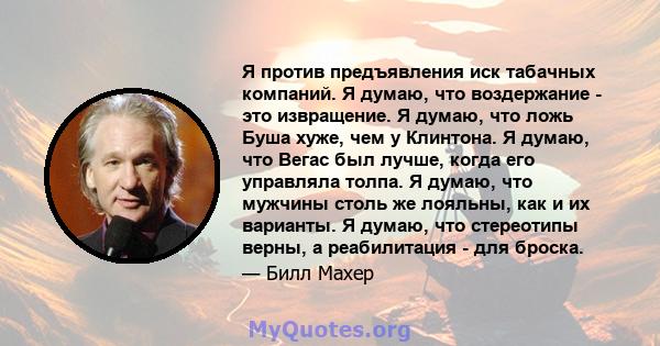 Я против предъявления иск табачных компаний. Я думаю, что воздержание - это извращение. Я думаю, что ложь Буша хуже, чем у Клинтона. Я думаю, что Вегас был лучше, когда его управляла толпа. Я думаю, что мужчины столь же 