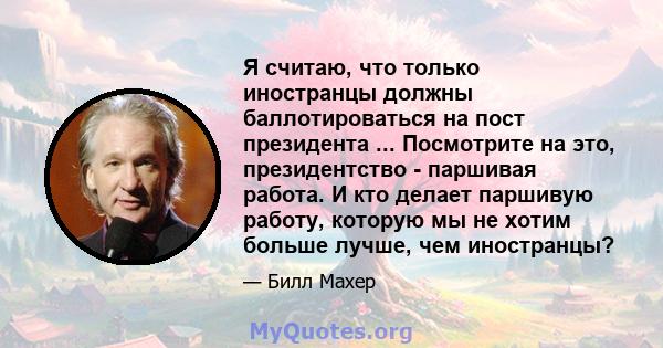 Я считаю, что только иностранцы должны баллотироваться на пост президента ... Посмотрите на это, президентство - паршивая работа. И кто делает паршивую работу, которую мы не хотим больше лучше, чем иностранцы?