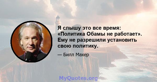 Я слышу это все время: «Политика Обамы не работает». Ему не разрешили установить свою политику.