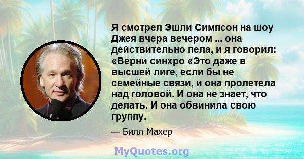 Я смотрел Эшли Симпсон на шоу Джея вчера вечером ... она действительно пела, и я говорил: «Верни синхро «Это даже в высшей лиге, если бы не семейные связи, и она пролетела над головой. И она не знает, что делать. И она