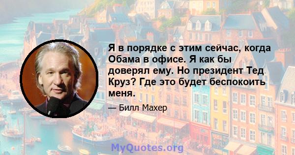 Я в порядке с этим сейчас, когда Обама в офисе. Я как бы доверял ему. Но президент Тед Круз? Где это будет беспокоить меня.