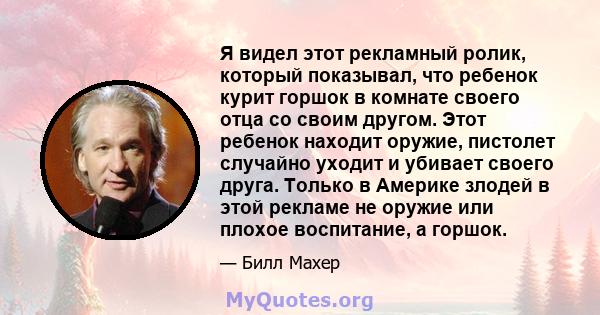 Я видел этот рекламный ролик, который показывал, что ребенок курит горшок в комнате своего отца со своим другом. Этот ребенок находит оружие, пистолет случайно уходит и убивает своего друга. Только в Америке злодей в