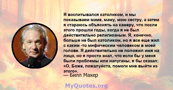 Я воспитывался католиком, и мы показываем маме, маму, мою сестру, а затем я стараюсь объяснять на камеру, что после этого прошли годы, когда я не был действительно религиозным. Я, конечно, больше не был католиком, но я