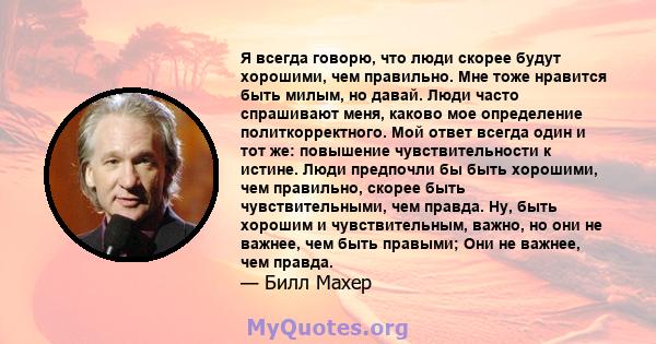 Я всегда говорю, что люди скорее будут хорошими, чем правильно. Мне тоже нравится быть милым, но давай. Люди часто спрашивают меня, каково мое определение политкорректного. Мой ответ всегда один и тот же: повышение