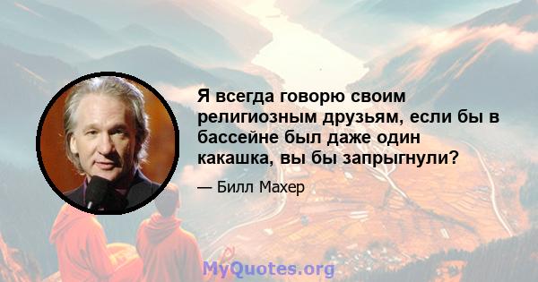 Я всегда говорю своим религиозным друзьям, если бы в бассейне был даже один какашка, вы бы запрыгнули?