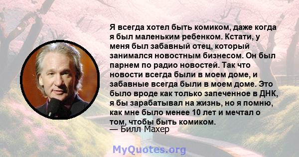 Я всегда хотел быть комиком, даже когда я был маленьким ребенком. Кстати, у меня был забавный отец, который занимался новостным бизнесом. Он был парнем по радио новостей. Так что новости всегда были в моем доме, и