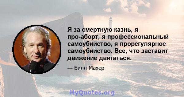 Я за смертную казнь, я про-аборт, я профессиональный самоубийство, я прорегулярное самоубийство. Все, что заставит движение двигаться.