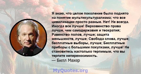 Я знаю, что целое поколение было поднято на понятие мультикультурализма; что все цивилизации просто разные. Нет! Не всегда. Иногда все лучше! Верховенство права лучше, чем самодержавия и теократия; Равенство полов,