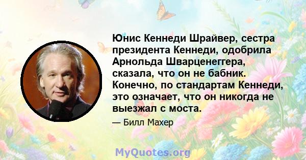 Юнис Кеннеди Шрайвер, сестра президента Кеннеди, одобрила Арнольда Шварценеггера, сказала, что он не бабник. Конечно, по стандартам Кеннеди, это означает, что он никогда не выезжал с моста.