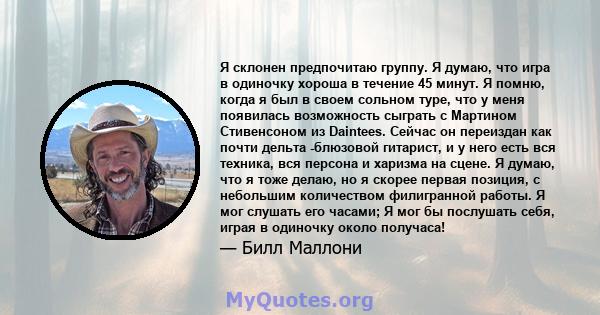 Я склонен предпочитаю группу. Я думаю, что игра в одиночку хороша в течение 45 минут. Я помню, когда я был в своем сольном туре, что у меня появилась возможность сыграть с Мартином Стивенсоном из Daintees. Сейчас он