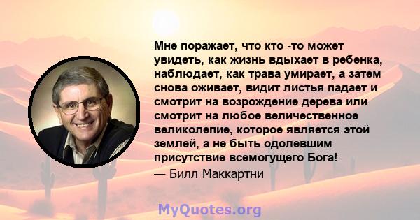 Мне поражает, что кто -то может увидеть, как жизнь вдыхает в ребенка, наблюдает, как трава умирает, а затем снова оживает, видит листья падает и смотрит на возрождение дерева или смотрит на любое величественное