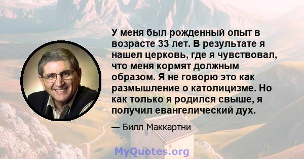 У меня был рожденный опыт в возрасте 33 лет. В результате я нашел церковь, где я чувствовал, что меня кормят должным образом. Я не говорю это как размышление о католицизме. Но как только я родился свыше, я получил