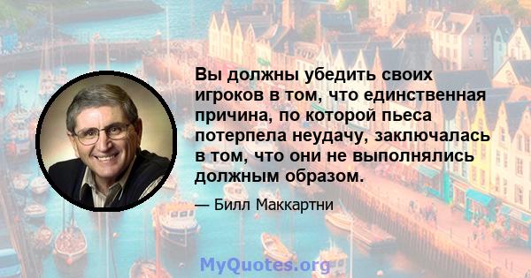 Вы должны убедить своих игроков в том, что единственная причина, по которой пьеса потерпела неудачу, заключалась в том, что они не выполнялись должным образом.