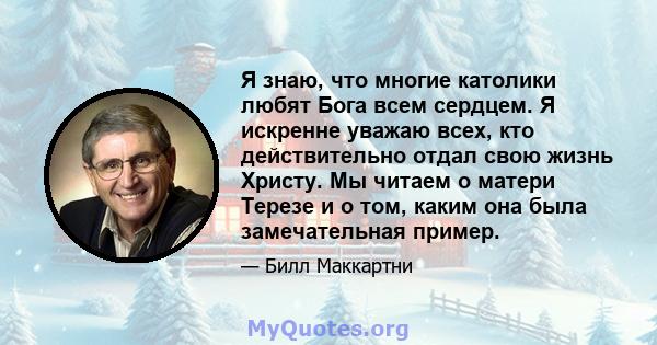 Я знаю, что многие католики любят Бога всем сердцем. Я искренне уважаю всех, кто действительно отдал свою жизнь Христу. Мы читаем о матери Терезе и о том, каким она была замечательная пример.