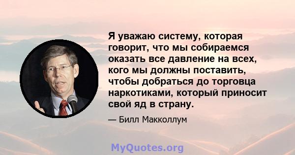 Я уважаю систему, которая говорит, что мы собираемся оказать все давление на всех, кого мы должны поставить, чтобы добраться до торговца наркотиками, который приносит свой яд в страну.