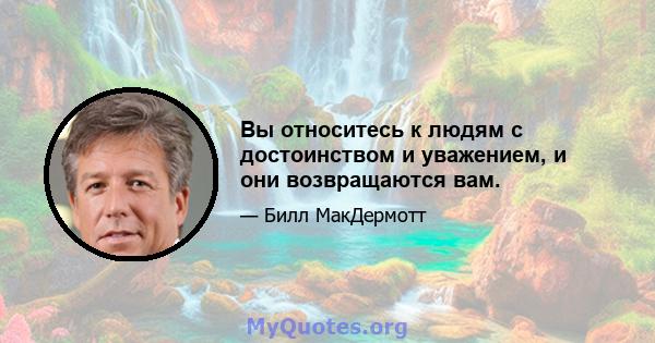 Вы относитесь к людям с достоинством и уважением, и они возвращаются вам.