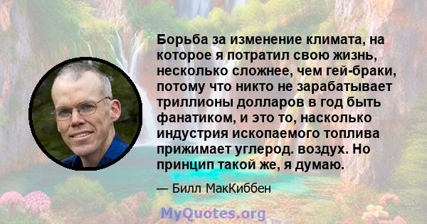 Борьба за изменение климата, на которое я потратил свою жизнь, несколько сложнее, чем гей-браки, потому что никто не зарабатывает триллионы долларов в год быть фанатиком, и это то, насколько индустрия ископаемого