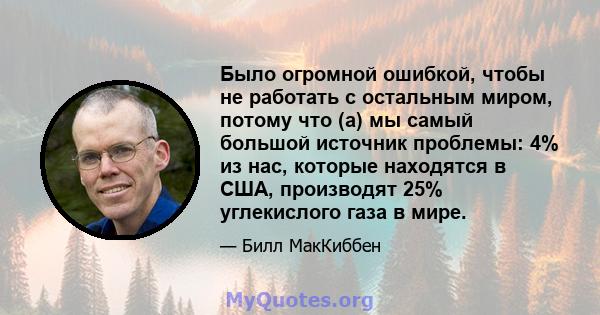 Было огромной ошибкой, чтобы не работать с остальным миром, потому что (а) мы самый большой источник проблемы: 4% из нас, которые находятся в США, производят 25% углекислого газа в мире.