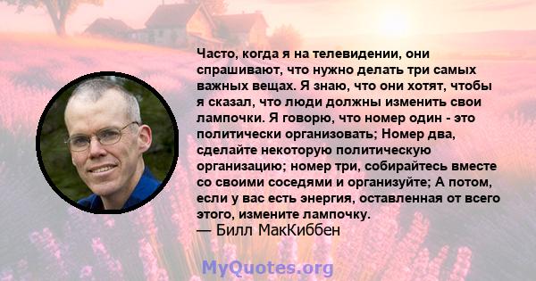 Часто, когда я на телевидении, они спрашивают, что нужно делать три самых важных вещах. Я знаю, что они хотят, чтобы я сказал, что люди должны изменить свои лампочки. Я говорю, что номер один - это политически