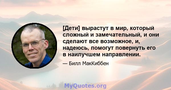 [Дети] вырастут в мир, который сложный и замечательный, и они сделают все возможное, и, надеюсь, помогут повернуть его в наилучшем направлении.