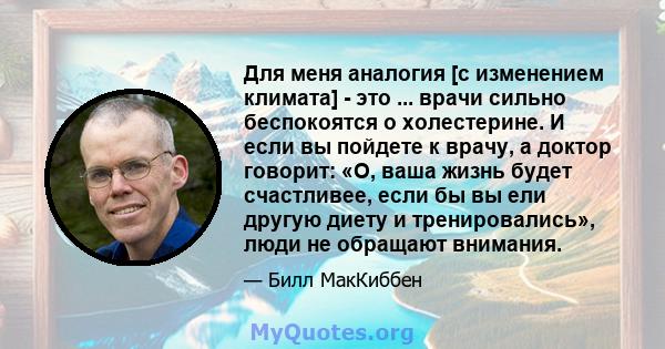 Для меня аналогия [с изменением климата] - это ... врачи сильно беспокоятся о холестерине. И если вы пойдете к врачу, а доктор говорит: «О, ваша жизнь будет счастливее, если бы вы ели другую диету и тренировались», люди 