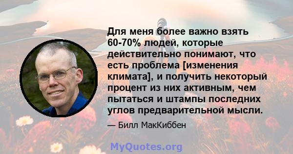 Для меня более важно взять 60-70% людей, которые действительно понимают, что есть проблема [изменения климата], и получить некоторый процент из них активным, чем пытаться и штампы последних углов предварительной мысли.