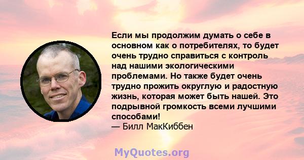 Если мы продолжим думать о себе в основном как о потребителях, то будет очень трудно справиться с контроль над нашими экологическими проблемами. Но также будет очень трудно прожить округлую и радостную жизнь, которая