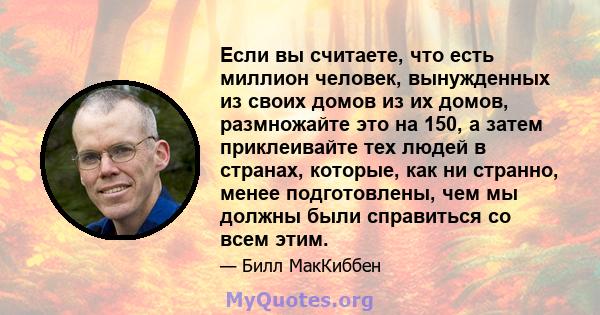 Если вы считаете, что есть миллион человек, вынужденных из своих домов из их домов, размножайте это на 150, а затем приклеивайте тех людей в странах, которые, как ни странно, менее подготовлены, чем мы должны были